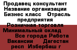 Продавец-консультант › Название организации ­ Бизнес класс › Отрасль предприятия ­ Розничная торговля › Минимальный оклад ­ 35 000 - Все города Работа » Вакансии   . Дагестан респ.,Избербаш г.